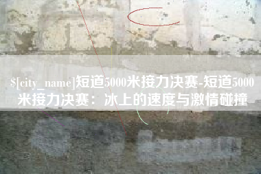 海东短道5000米接力决赛-短道5000米接力决赛：冰上的速度与激情碰撞