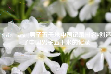 海东男子五千米中国记录排名-创造了中国男子五千米的记录