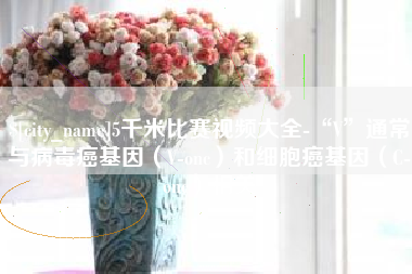 海东5千米比赛视频大全-“V”通常与病毒癌基因（V-onc）和细胞癌基因（C-onc）相关