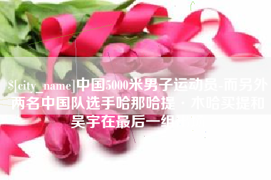海东中国5000米男子运动员-而另外两名中国队选手哈那哈提·木哈买提和吴宇在最后一组出场